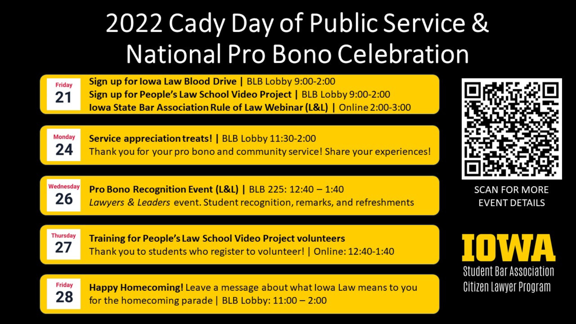  2022 Cady Day of Public Service & National Pro Bono Celebration    Sign up for Iowa Law Blood Drive | BLB Lobby 9:00-2:00    Sign up for People’s Law School Video Project | BLB Lobby 9:00-2:00    Iowa State Bar Association Rule of Law Webinar (L&L) | Online 2:00-3:00    Service appreciation treats! | BLB Lobby 11:30-2:00    Thank you for your pro bono and community service! Share your experiences!    Pro Bono Recognition Event (L&L) | BLB 225: 12:40 – 1:40     Lawyers & Leaders event. Student recognition, remarks, and refreshments    Training for People’s Law School Video Project volunteers     Thank you to students who register to volunteer! | Online: 12:40-1:40    Happy Homecoming! Leave a message about what Iowa Law means to you     for the homecoming parade | BLB Lobby: 11:00 – 2:00
