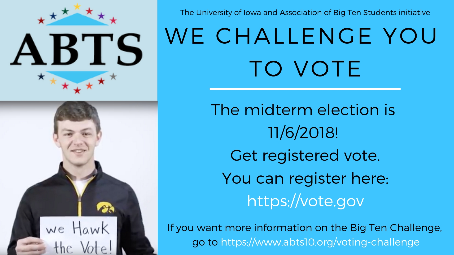 The university Iowa and association of big ten students initiative. We challenge you to vote. The midterm election is 11/6/2018! Get registered to vote. You can register here: https://vote.gov. If you want more information on the Big Ten Challenge, go to https://www.abts10.org/voting-challenge