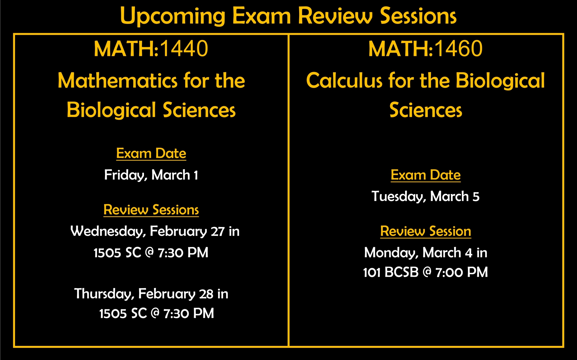 Upcoming Exam Review Sessions MATH:1440 Mathematics for the Biological Sciences Exam Date Friday, March 1 Review Sessions Wednesday in 1505 SC @ 7:30 PM Thursday in 1505 SC @ 7:30 PM MATH:1460 Calculus for the Biological Sciences Exam Date Tuesday, March 5 Review Session Monday in 101 BCSB @ 7:00 PM
