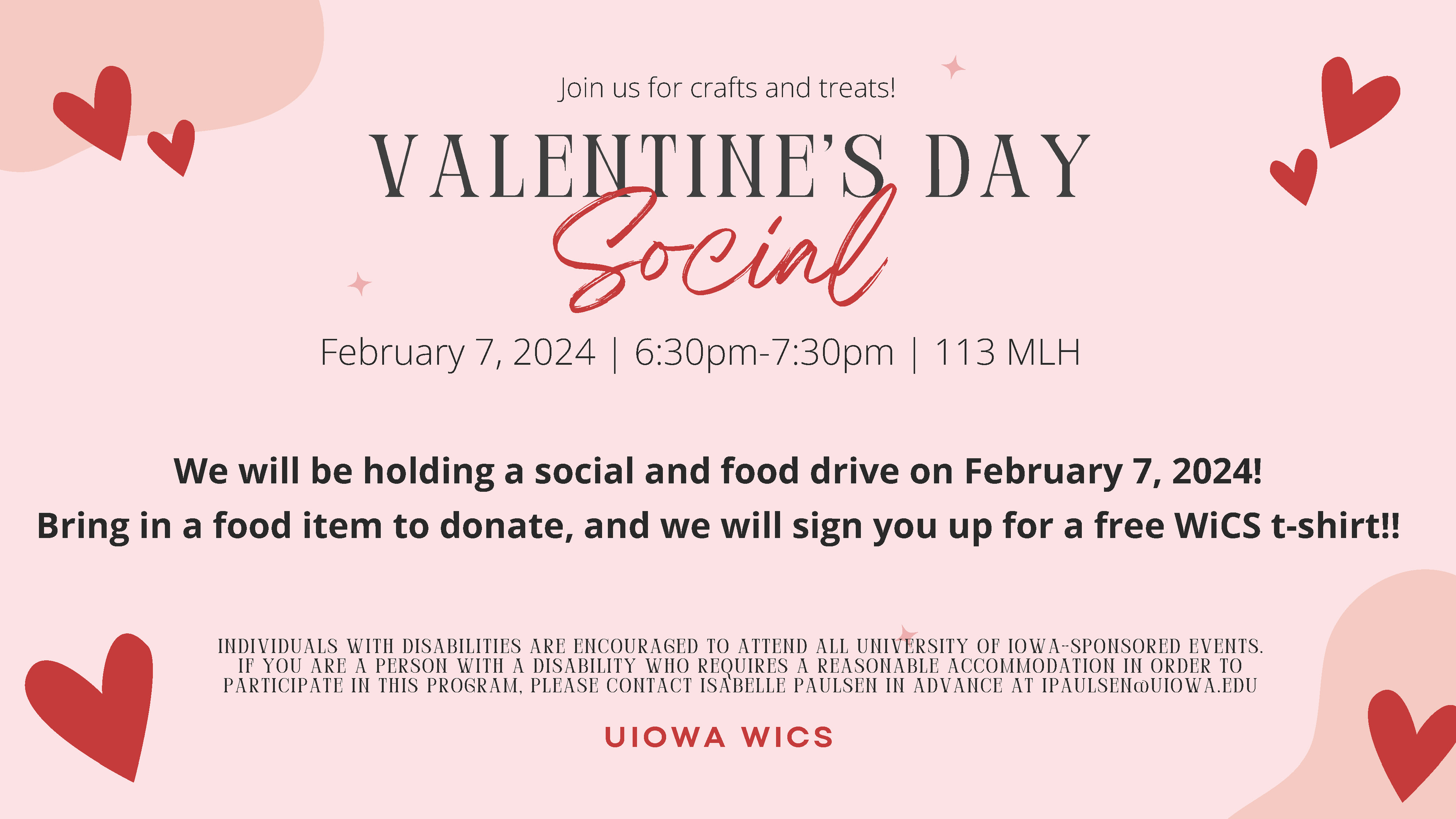 VALENTINE'S DAY Social UIOWA WICS We will be holding a social and food drive on February 7, 2024! Bring in a food item to donate, and we will sign you up for a free WiCS t-shirt!! February 7, 2024 | 6:30pm-7:30pm | 113 MLH INDIVIDUALS WITH DISABILITIES ARE ENCOURAGED TO ATTEND ALL UNIVERSITY OF IOWA-SPONSORED EVENTS. IF YOU ARE A PERSON WITH A DISABILITY WHO REQUIRES A REASONABLE ACCOMMODATION IN ORDER TO PARTICIPATE IN THIS PROGRAM, PLEASE CONTACT ISABELLE PAULSEN IN ADVANCE AT IPAULSEN@UIOWA.EDU Join us for crafts and treats!