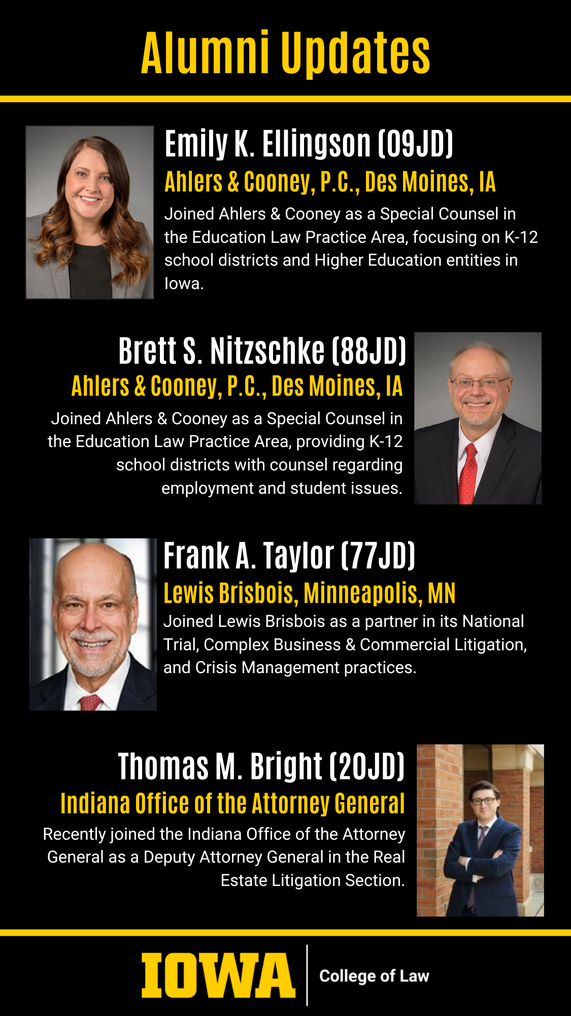 Emily K. Ellingson (09JD) Ahlers & Cooney, P.C., Cedar Rapids, IA Recently joined Ahlers & Cooney as a Special Counsel in the Education Law Practice Area, focusing on K-12 school districts and Higher Education entities in Iowa. Frank A. Taylor (77JD) Lewis Brisbois, Minneapolis, MN Recently joined Lewis Brisbois as partner in their National Trial, Complex Business & Commercial Litigation areas amongst others. Thomas M. Bright (20JD) Indiana Office of the Attorney General Recently joined the Indiana Office of the Attorney General as a Deputy Attorney General in the Real Estate Litigation Section. Brett S. Nitzschke (88JD) Ahlers & Cooney, P.C., Cedar Rapids, IA Recently joined Ahlers & Cooney as a Special Counsel in the Education Law Practice Area, providing K-12 school districts with counsel regarding employment and student issues.