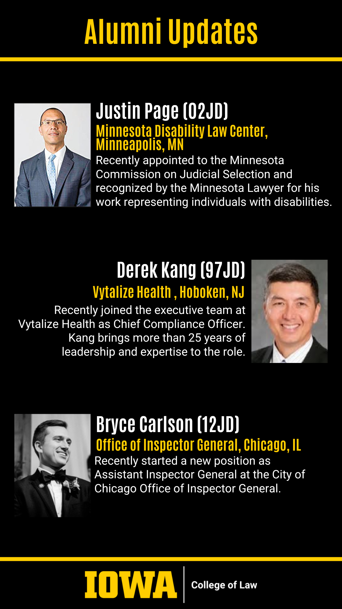 Alumni Updates Justin Page (02JD) Minnesota Disability Law Center, Minneapolis, MN Recently appointed to the Minnesota Commission on Judicial Selection and recognized by the Minnesota Lawyer for his work representing individuals with disabilities. Derek Kang (97JD) Vytalize Health , Hoboken, NJ Recently joined the executive team at Vytalize Health as Chief Compliance Officer. Kang brings more than 25 years of leadership and expertise to the role. Bryce Carlson (12JD) Office of Inspector General, Chicago, IL Recently started a new position as Assistant Inspector General at the City of Chicago Office of Inspector General.