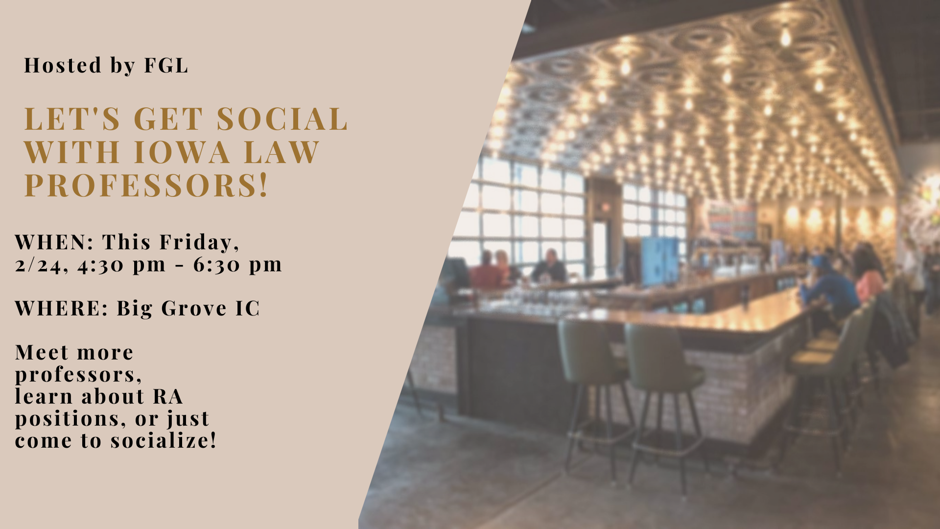 Come hang out for a casual social hour with FGL and Iowa Law professors!        Whether you are looking to meet more professors to help expand your network, learn about research assistant positions, or just socialize with fellow law students, we would love to see you there! The event will be hosted Big Grove on February 24th from 4:30-6:00 pm.