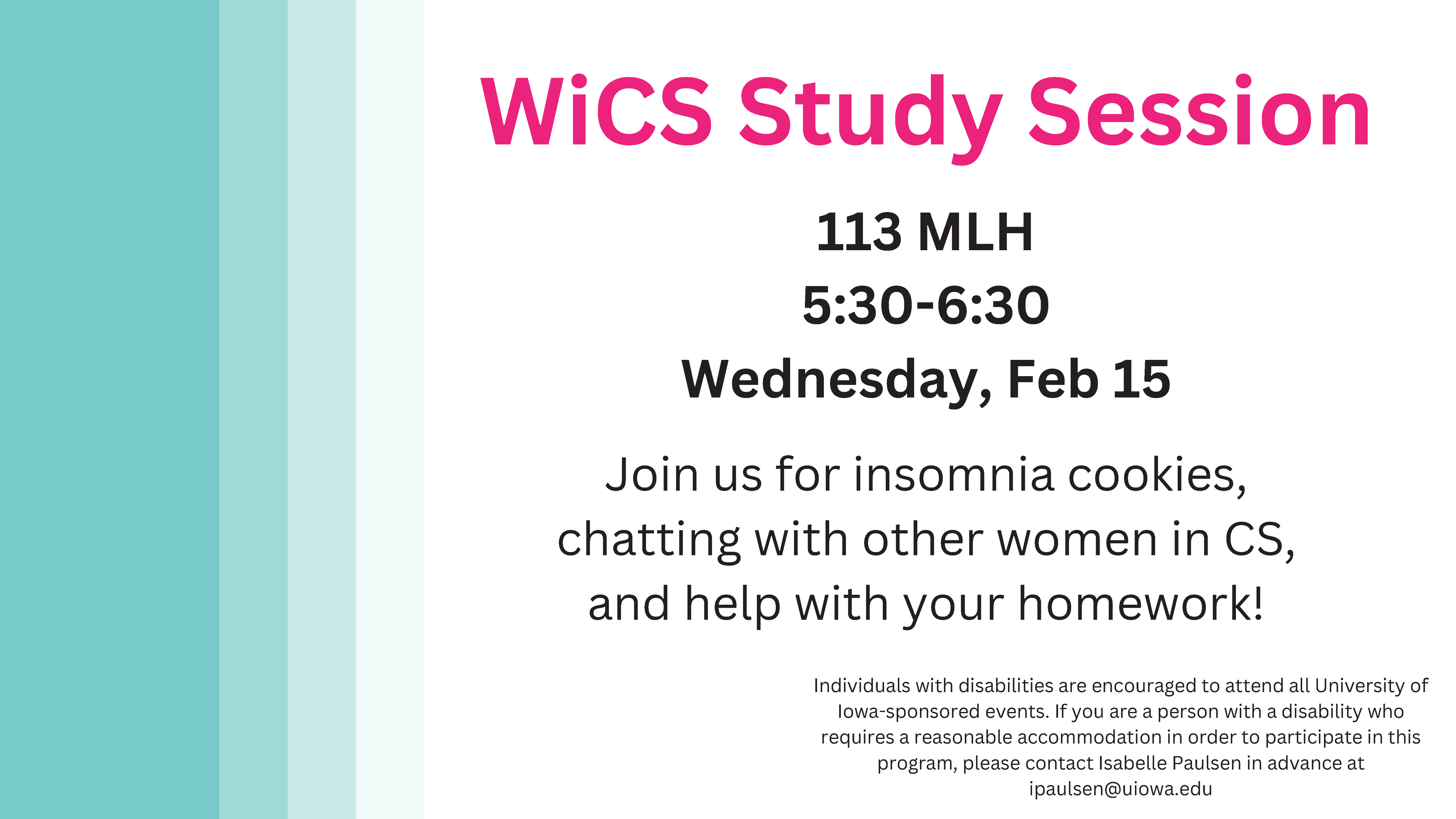 WiCS Study Session 113 MLH 5:30-6:30 Wednesday, Feb 15 Join us for insomnia cookies, chatting with other women in CS, and help with your homework! Individuals with disabilities are encouraged to attend all University of Iowa-sponsored events. If you are a person with a disability who requires a reasonable accommodation in order to participate in this program, please contact Isabelle Paulsen in advance at ipaulsen@uiowa.edu