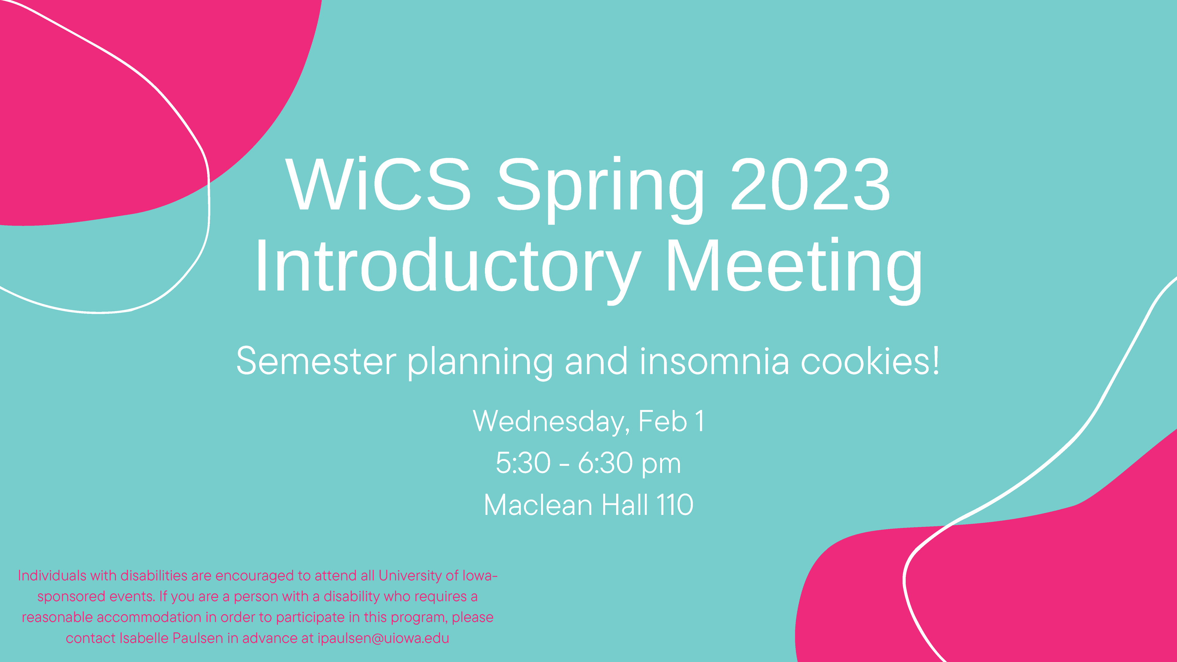 WiCS Spring 2023 Introductory Meeting Semester planning and insomnia cookies! Wednesday, Feb 1 5:30 - 6:30 pm Maclean Hall 110 Individuals with disabilities are encouraged to attend all University of Iowasponsored events. If you are a person with a disability who requires a reasonable accommodation in order to participate in this program, please contact Isabelle Paulsen in advance at ipaulsen@uiowa.edu