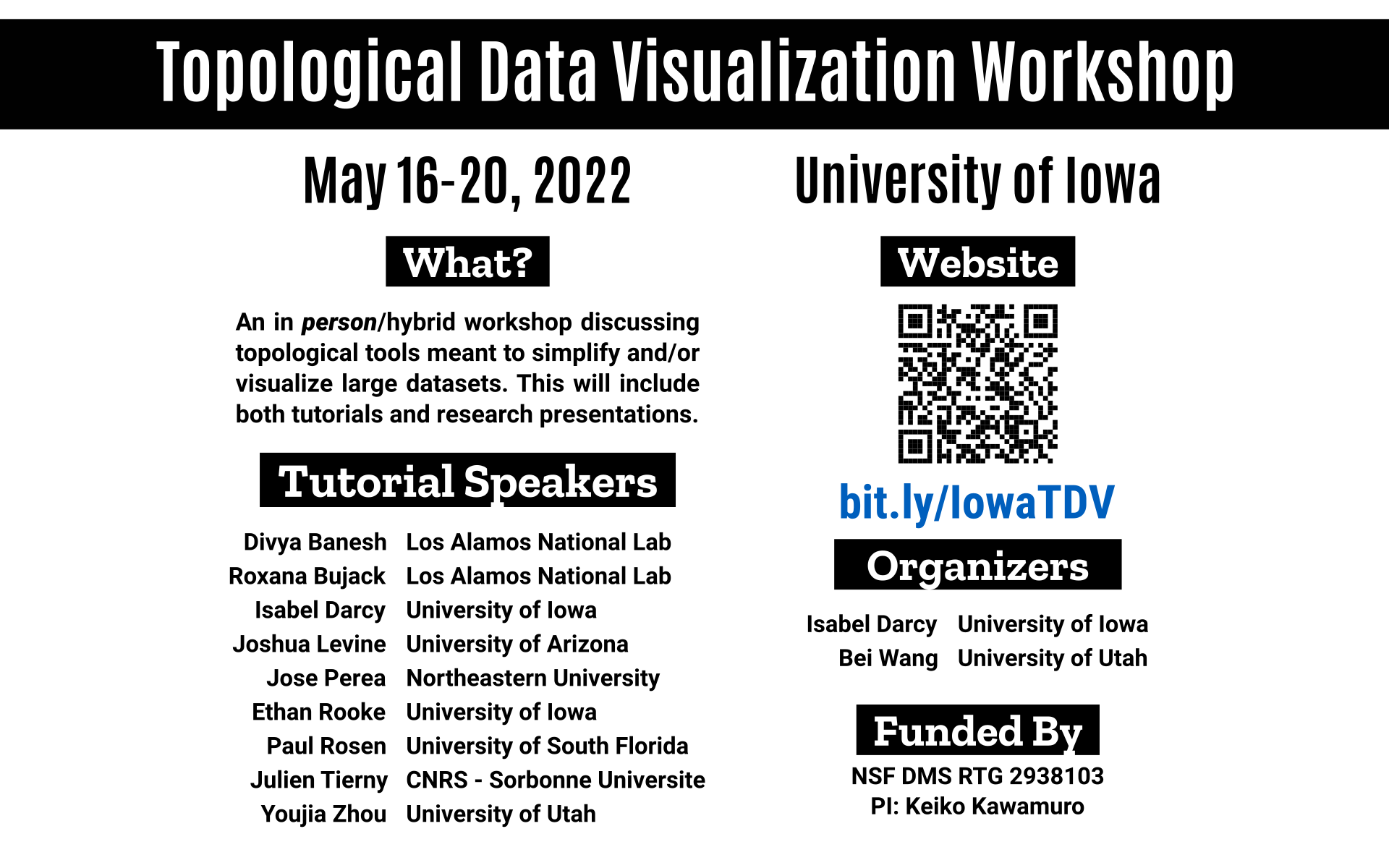 Topological Data Visualization Workshop May 16-20, 2022 What? An in person/hybrid workshop discussing topological tools meant to simplify and/or visualize large datasets. This will include both tutorials and research presentations. Tutorial Speakers Divya Banesh Los Alamos National Lab Roxanna Bujack Los Alamos National Lab Isabel Darcy University of Iowa Joshua Levine University of Arizona Jose Perea Northeastern University Ethan Rooke University of Iowa Paul Rosen University of South Florida Julien Tierny CNRS - Sorbonne Universite Youjia Zhou University of Utah Website bit.ly/IowaTDV Organizers Isabel Darcy University of Iowa Bei Wang University of Utah Funded By NSF DMS RTG 2938103 PI: Keiko Kawamuro
