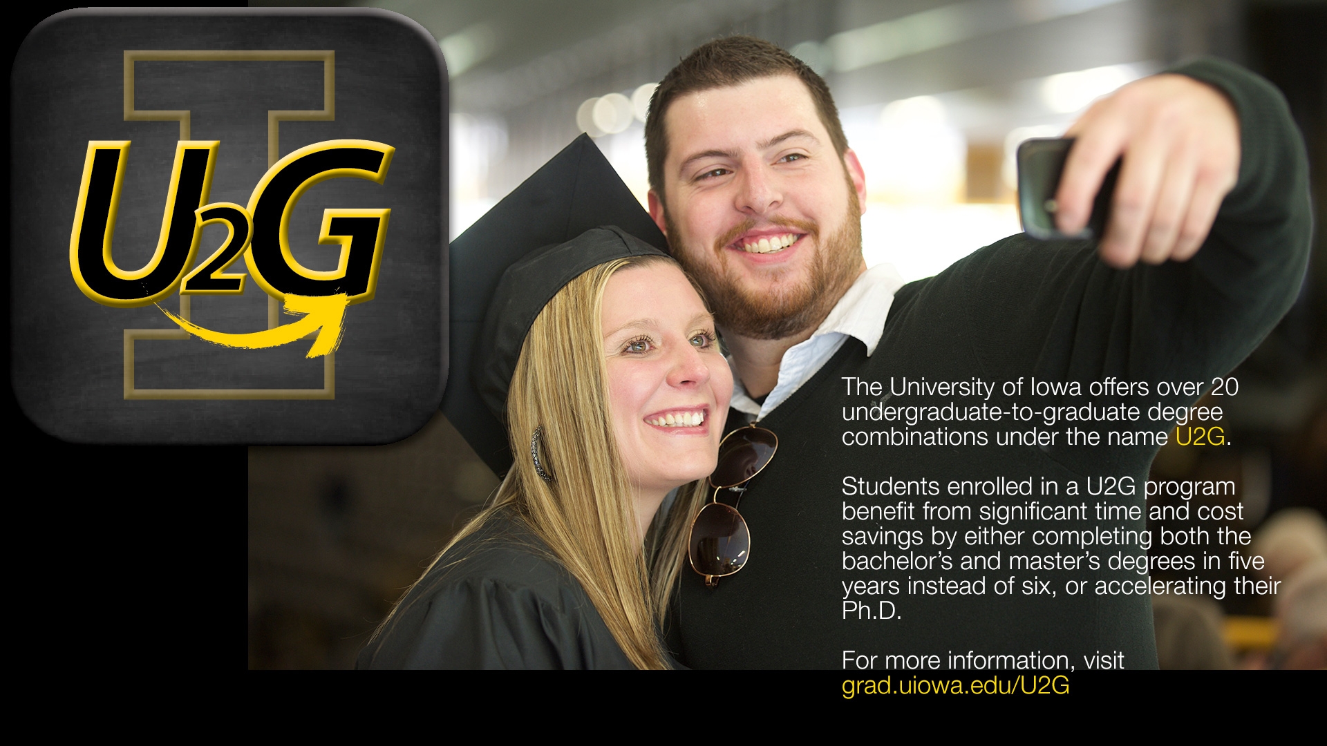 The University of Iowa offers over 20 undergraduate-to-graduate degree combinations under the name U2G. Students enrolled in a U2G program benefit from significant time and cost savings by either completing both the bachelor's and master's degrees in five years instead of six, or accelerating their Ph.D. For more information, visit grad.uiowa.edu/U2G