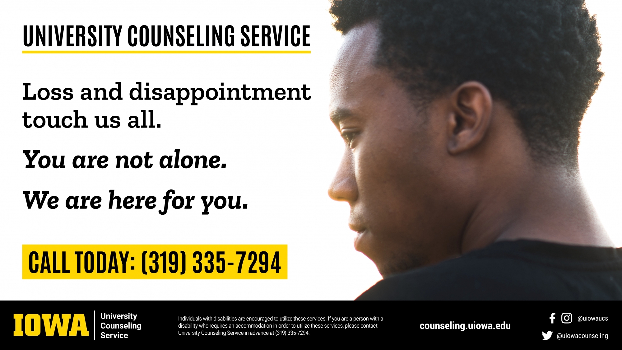 University Counseling Service. Loss and disappointment touch us all. You are not along. We are here for you. Call today: (319) 335-7294. IOWA | University Counseling Service. Individuals with disabilities are encouraged to utilize these services. If you are a person with a disability who requires an accommodation in order to utilize these services, please contact University Counseling Service in advance at 335-7294. counseling.uiowa.edu Facebook/Instagram: @Uiowaucs Twitter: @uiowacounseling