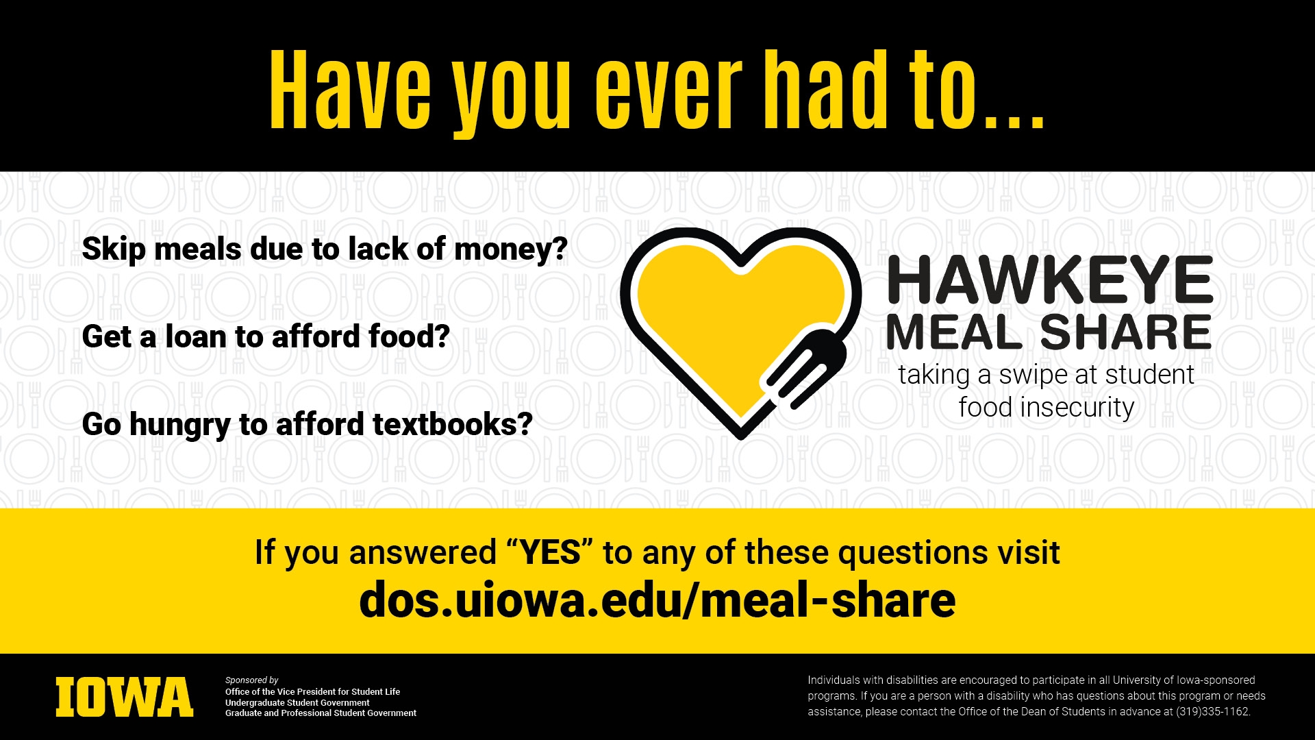 Have you ever had to... Skip meals due to lack of money? Goat a loan to afford to feed? Go hungry to afford textbooks? If you answered 'YES' to any of these questions, visit dos.uiowa.edu/meal-share