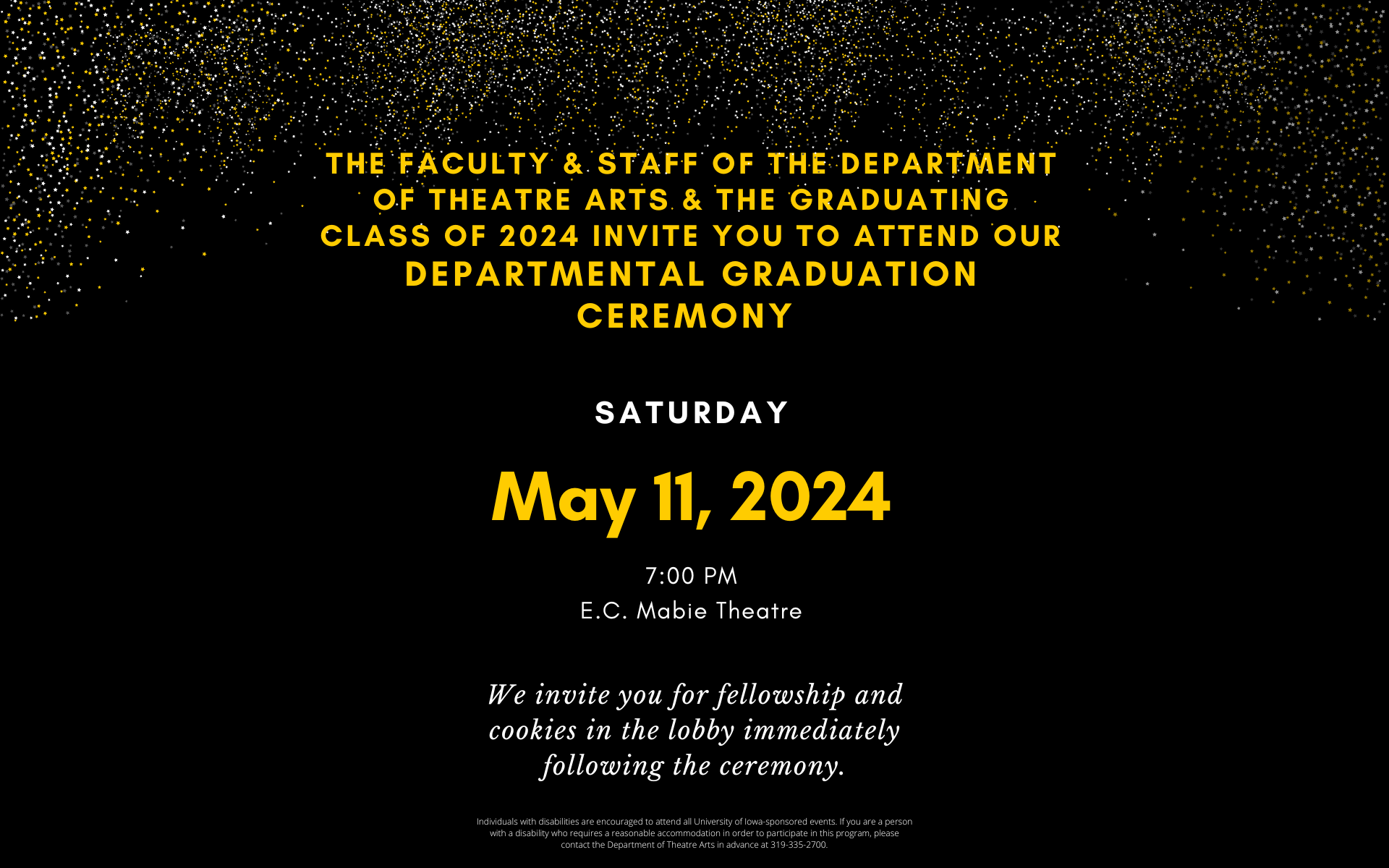 The faculty & staff of the department of theatre arts & the graduating class of 2024 invite you to attend our departmental graduation ceremony Saturday May 11 2024 7:00opm EC Mabie Theatre. We invite you for fellowship and cookies in the lobby immediately following the ceremony