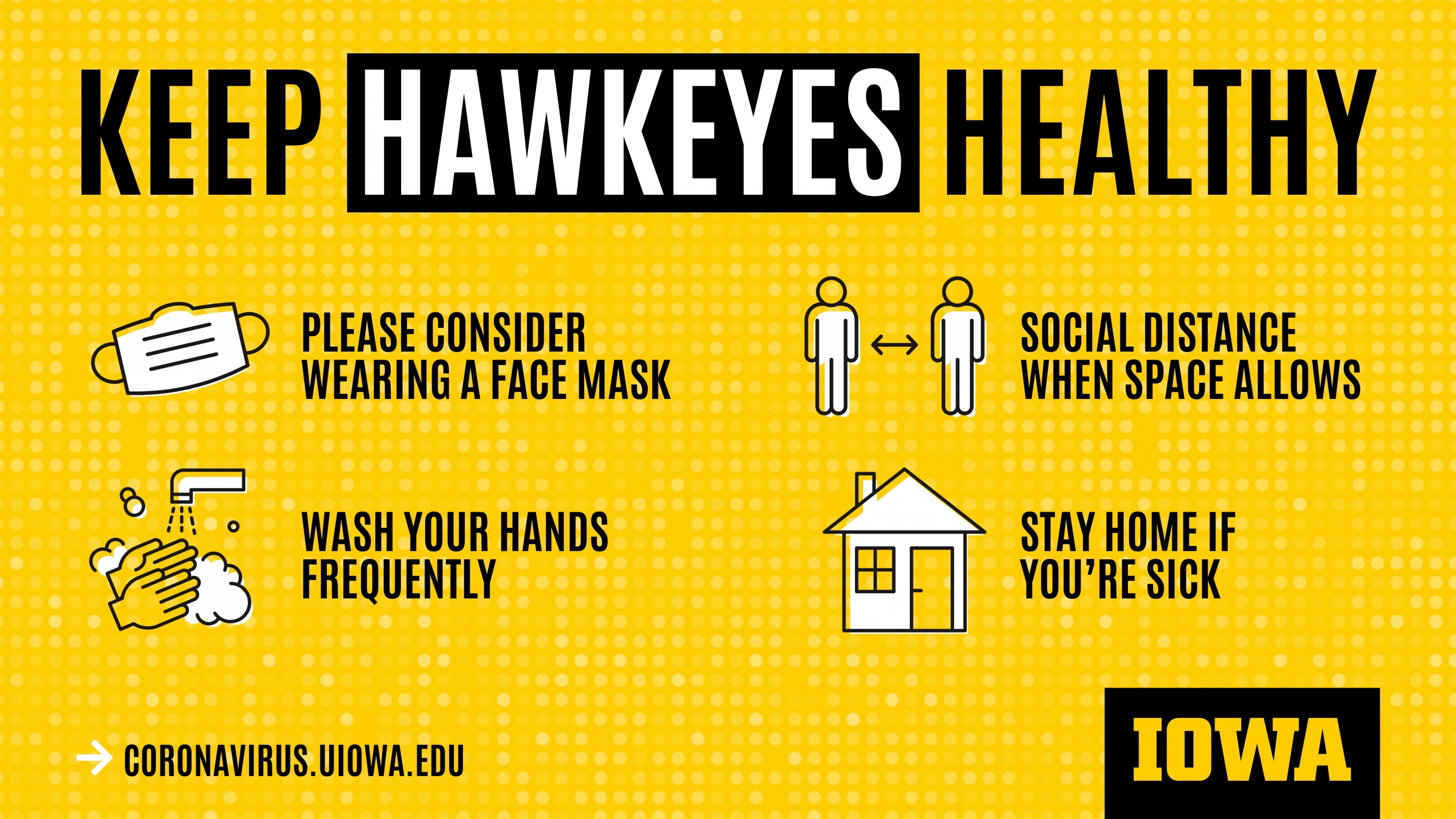 Keep Hawkeyes Healthy. Please consider wearing a face mask. Social distance when space allows. Wash your hands frequently. Stay home if you're sick. coronavirus.uiowa.edu.