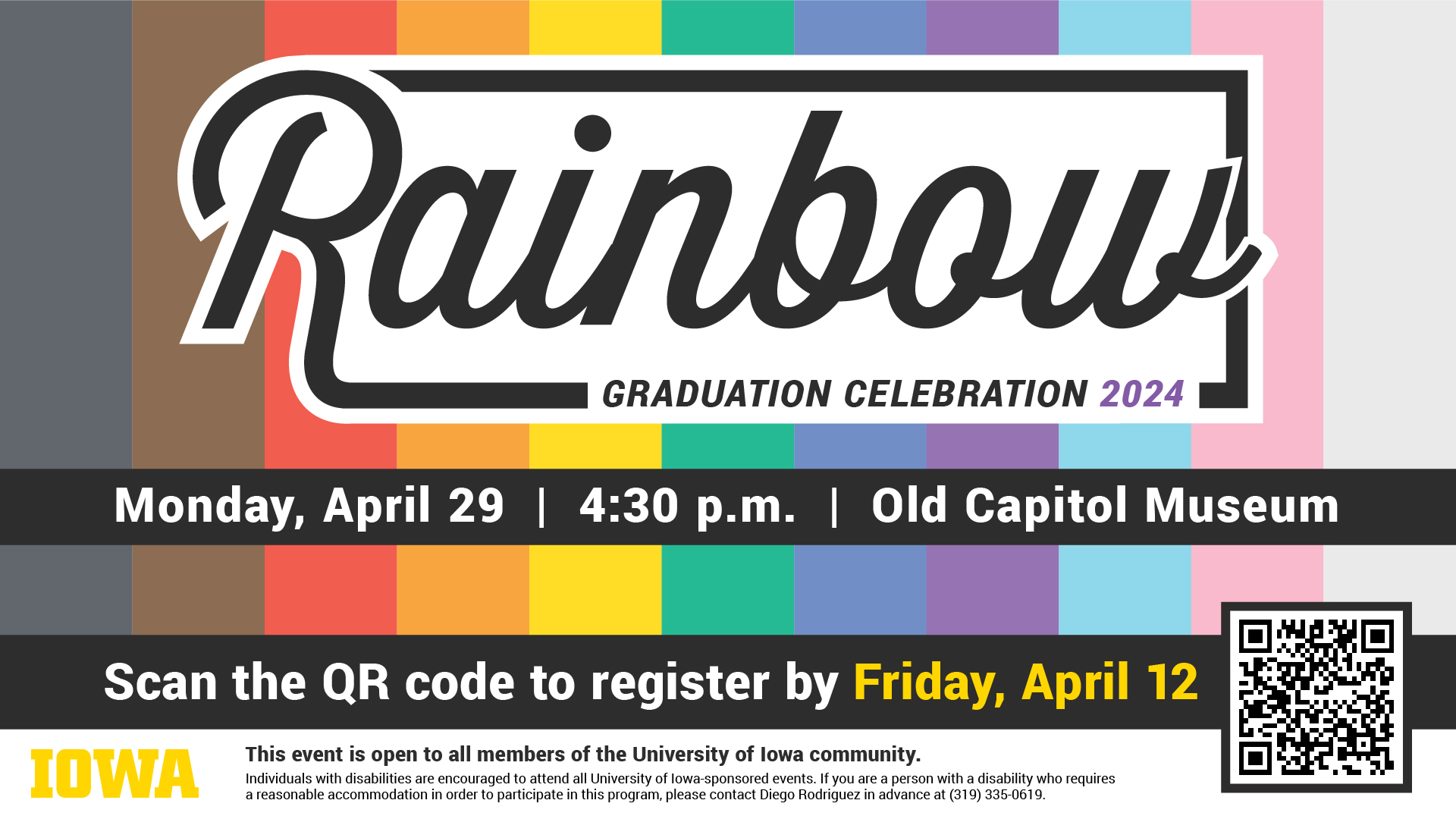 Rainbow Graduation Celebration 2024  Date: Monday, April 29 Time: 4:30 p.m. Location: Old Capital Senate Chambers (21 N Clinton St)  footer content: This event is open to all members of the University of Iowa community. Individuals with disabilities are encouraged to attend all University of Iowa-sponsored events. If you are a person with a disability who requires a reasonable accommodation in order to participate in this program, please contact (insert: the sponsoring department or contact person) in advance at (insert: telephone number).