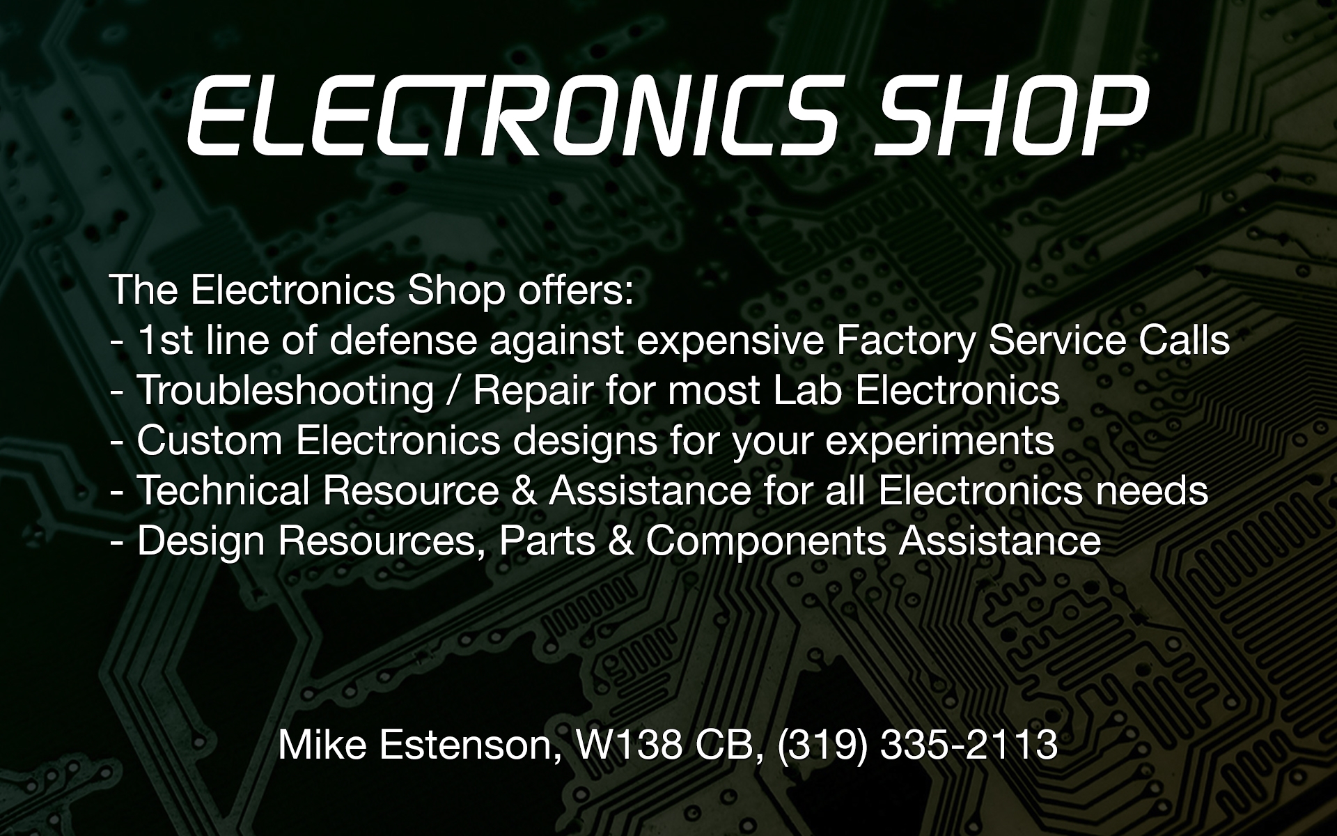 The Electronics Shop offers; 1st line of defense against expensive Factory Service Calls, Troubleshooting and Repair for most Lab Electronics, Custom Electronics designs for your experiments, Technical Resource and Assistance for all Electronics needs, and Design Resources, Prats and Components Assistance. Contact Mike Estenson, W138 CB, (319) 335-2113