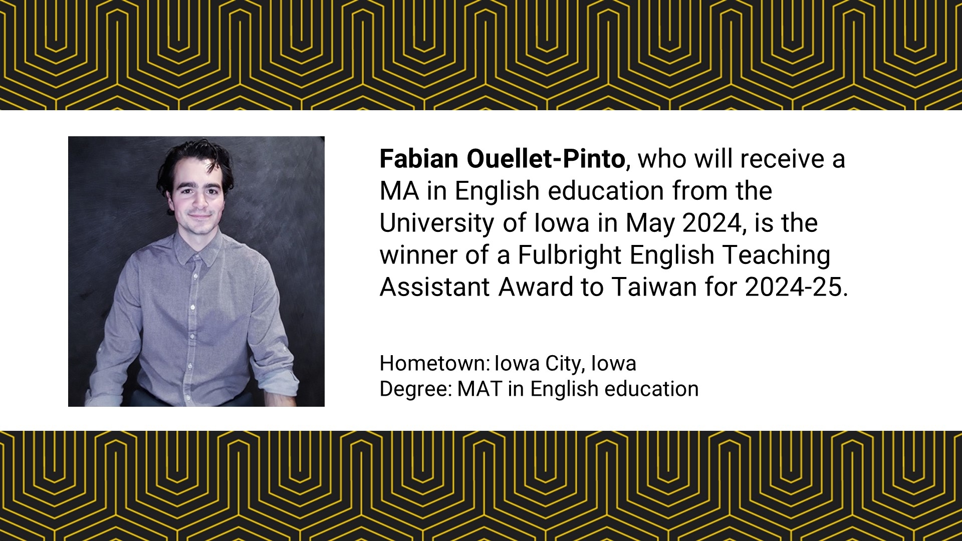 Fabian Ouellet-Pinto, who will receive a MA in English education from the University of Iowa in May 2024, is the winner of a Fulbright English Teaching Assistant Award to Taiwan for 2024-25. 