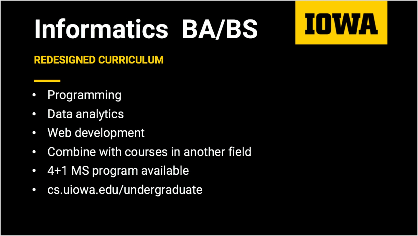 Informatics BA/BS Redesigned curriculum. Programming, Data Analytics, Web development, Combine with courses in another field, 4+1 MS available. More details at cs.uiowa.edu/undergraduate