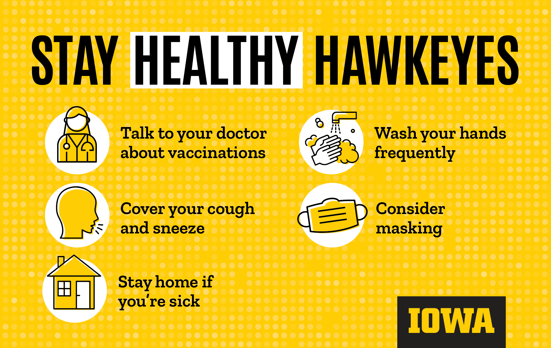 Stay Healthy Hawkeyes Talk to your doctor about vaccinations, cover your cough and sneeze, Stay home if you're sick, Wash your hands frequently, Consider masking