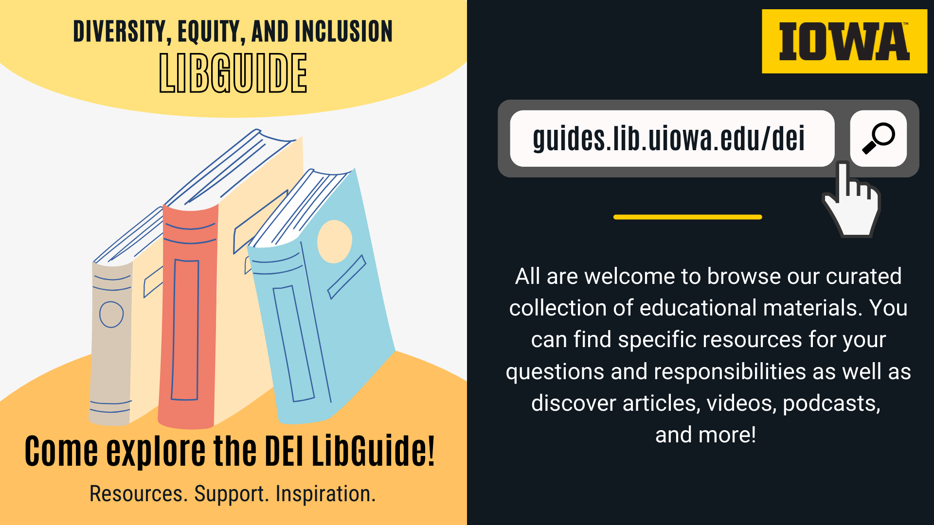 Diversity, Equity, and Inclusion LibGuide Come explore the DEI LibGuide! Resources. Support. Inspiration.   Guides.lib.uiowa.edu/dei   All are welcome to browse our curated collection of educational materials. You can find specific resources for your questions and responsibilities as well as discover articles, videos, podcasts, and more! 