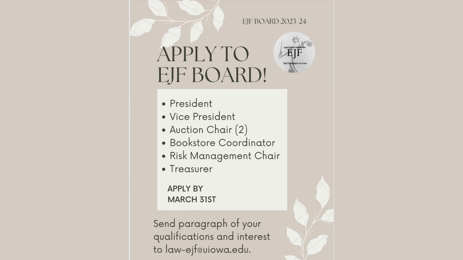  Apply to EJF Board!    -President    -Vice President    -Auction Chair (2)    -Bookstore Coordinator    -Risk Management Chair    -Treasurer        Apply by March 31st. Send paragraph of your qualifications and interest to law-ejf@uiowa.edu.