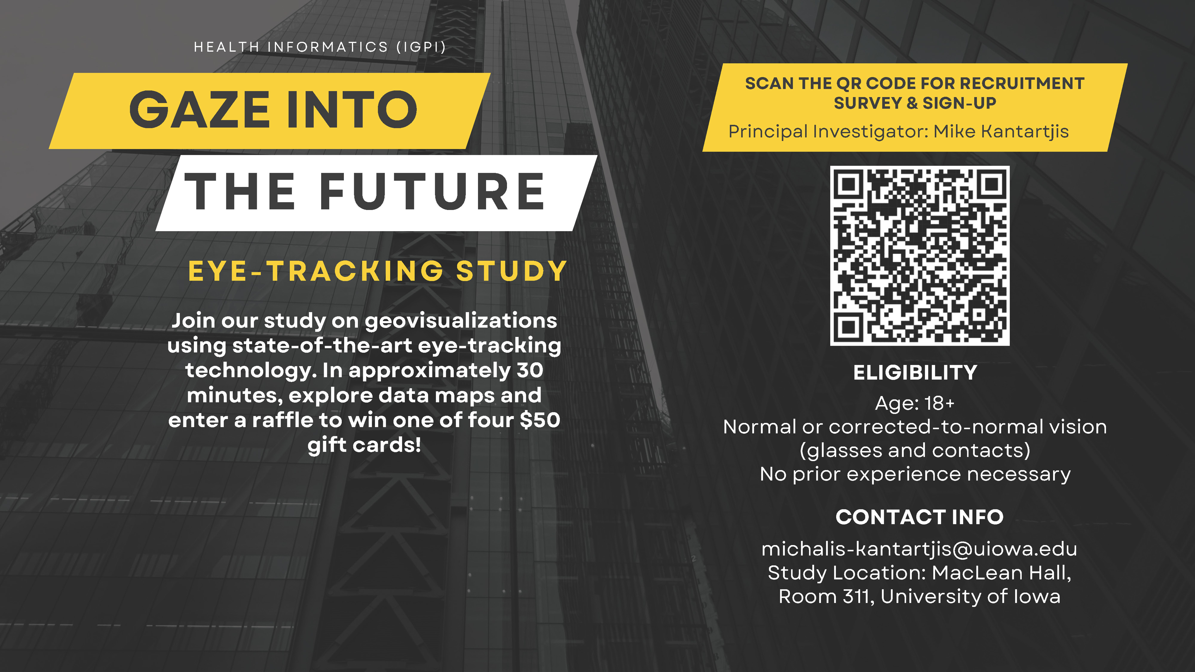 SCAN THE QR CODE FOR RECRUITMENT SURVEY & SIGN-UP Principal Investigator: Mike Kantartjis GAZE INTO THE FUTURE H E A L T H I N F O R M A T I C S ( I G P I ) EYE-TRACKING STUDY CONTACT INFO michalis-kantartjis@uiowa.edu Study Location: MacLean Hall, Room 311, University of Iowa Join our study on geovisualizations using state-of-the-art eye-tracking technology. In approximately 30 minutes, explore data maps and enter a raffle to win one of four $50 gift cards! ELIGIBILITY Age: 18+ Normal or corrected-to-normal vision (glasses and contacts) No prior experience necessary