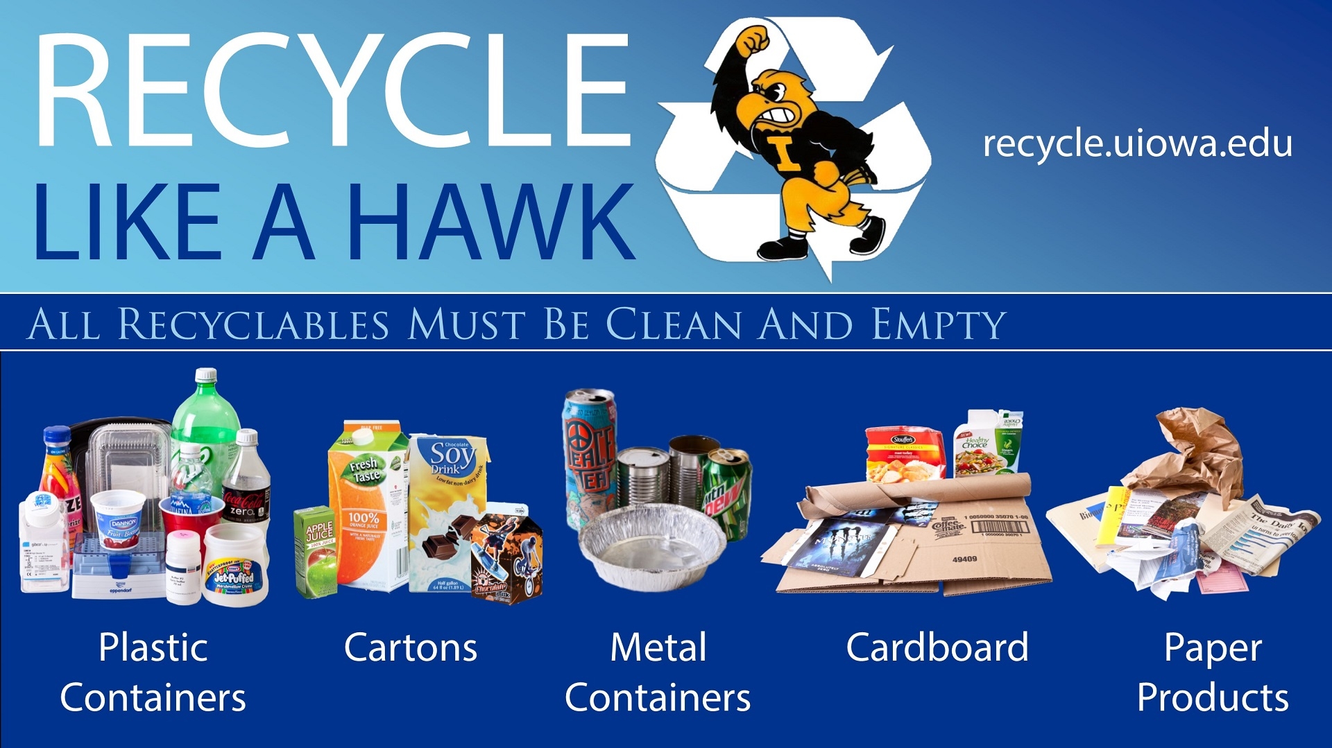 Recycle like a Hawk - more information recycle.uiowa.edu - All Recyclables Must Be Clean and Empty: Plastic Containers, Metal Containers, Flattened Cardboard, Cartons, Paper Products. Do not recycle: Glass, Styrofoam, Plastic Bags. Food