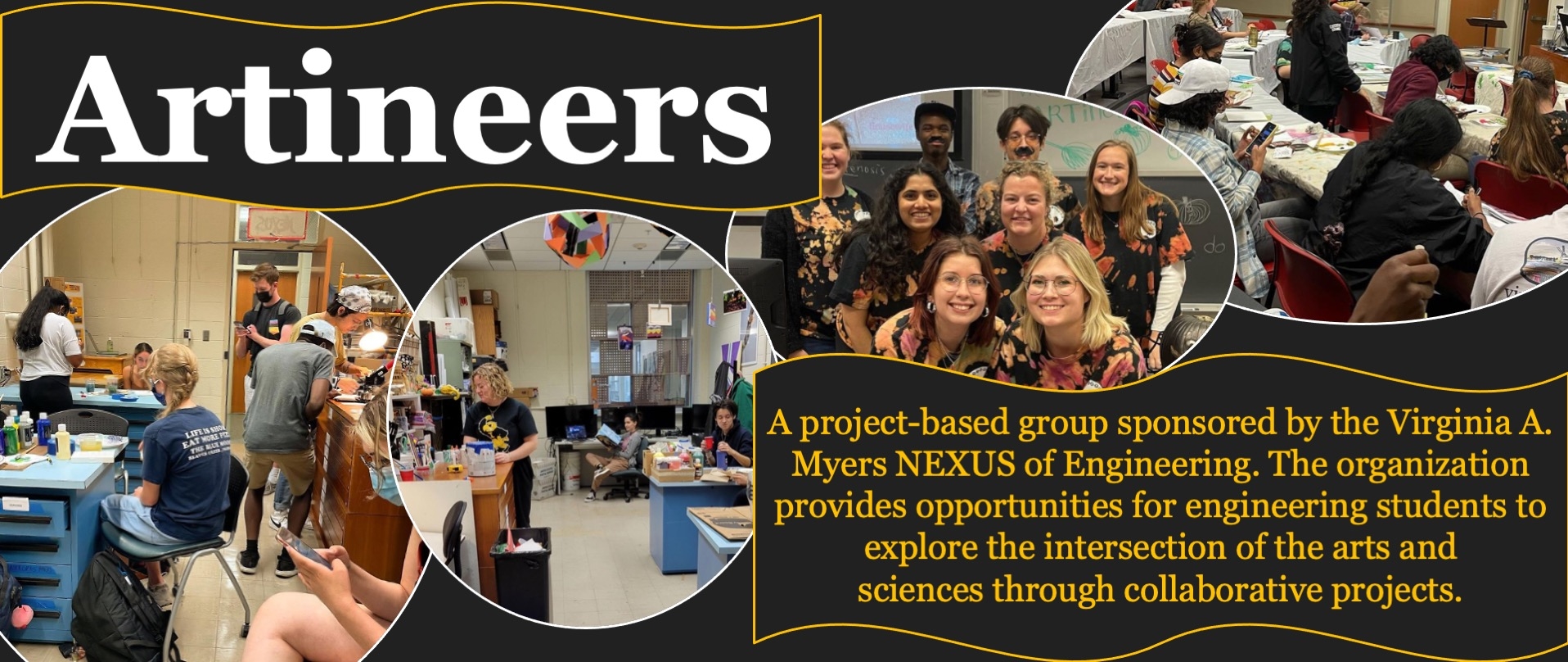 Artineers; A project-based group sponsored by the Virginia A. Myers NEXUS of Engineering. The organization provides opportunities for engineering students to explore the intersection of the arts and sciences through collaborative projects.