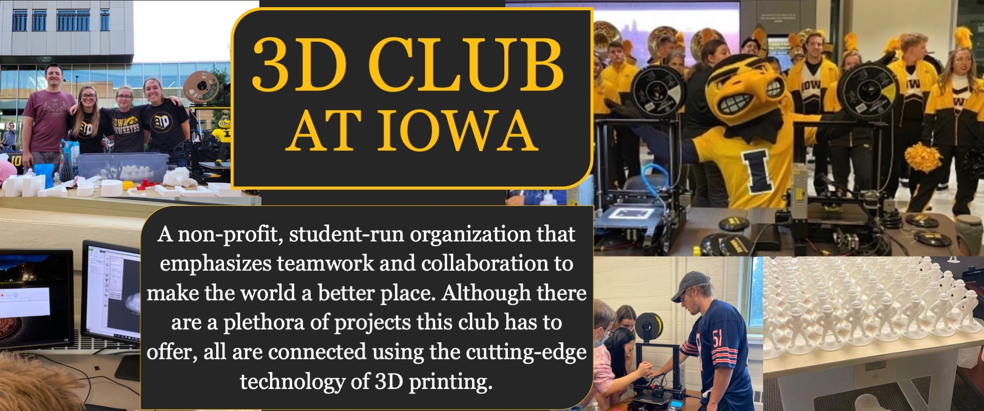 Iowa 3D Club; A non-profit, student-run organization that emphasizes teamwork and collaboration to make the world a better place. Although there are a plethora of projects this club has to offer, all are connected using the cutting-edge technology of 3D printing.