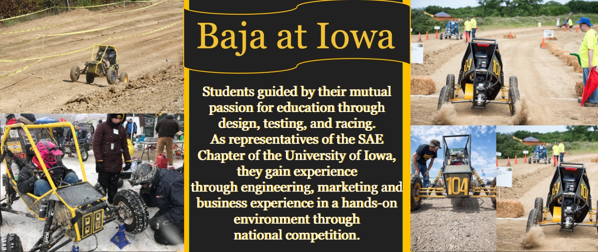 Iowa Baja; We are students from the University of Iowa, guided by our mutual passion for education through design, testing, and racing. As representatives of the SAE Chapter of the University of Iowa, we gain experience through engineering, marketing and business experience in a hands-on environment throughnational competition.