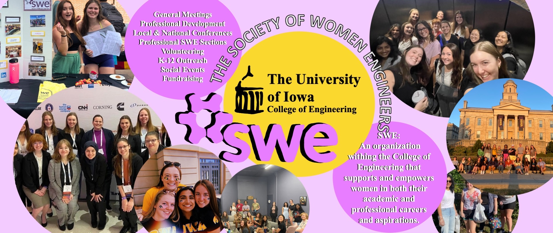 Society of Women Engineers (SWE); An organization within the College of Engineering that supports and empowers women in both their academic and professional careers and aspirations.; General Meetings Professional Development  Volunteering K-12 Outreach Social Events Fundraising Local and National Conferences Professional SWE Sections 