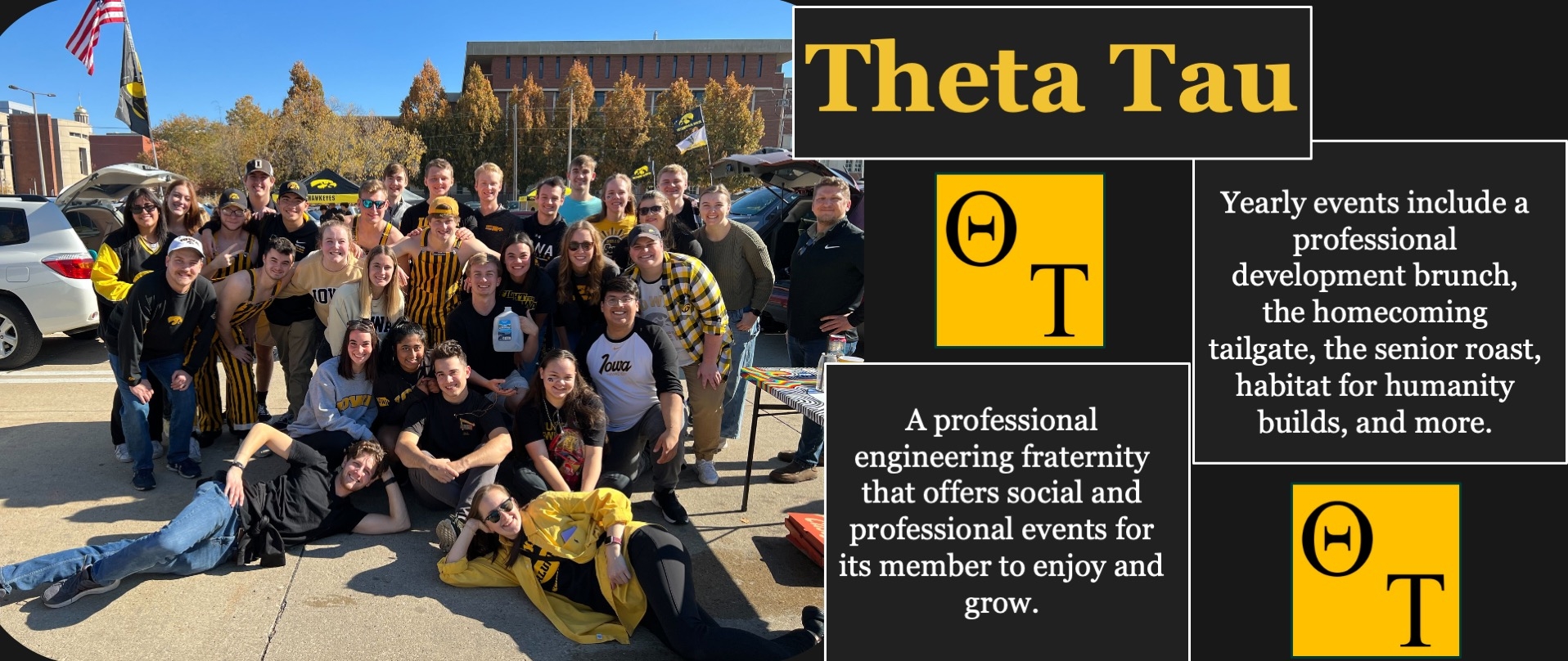 Theta Tau Professional Engineering Fraternity; A professional engineering fraternity that offers social and professional events for its member to enjoy and grow.  Yearly events include a professional development brunch, the homecoming tailgate, the senior roast, habitat for humanity builds, and more.