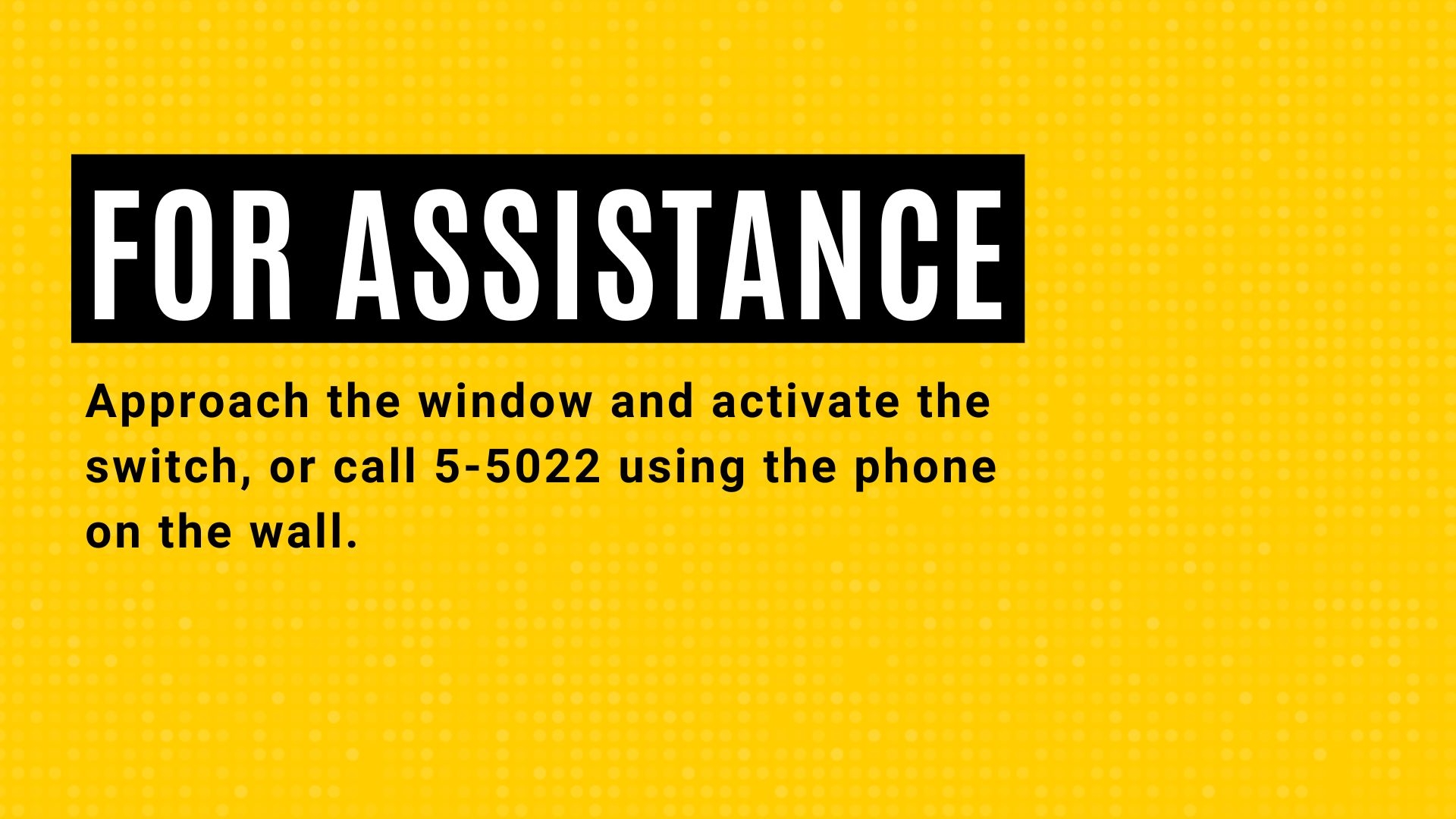 For Assistance approach the window and activate the switch, or call 5-5022 using the phone on the wall.