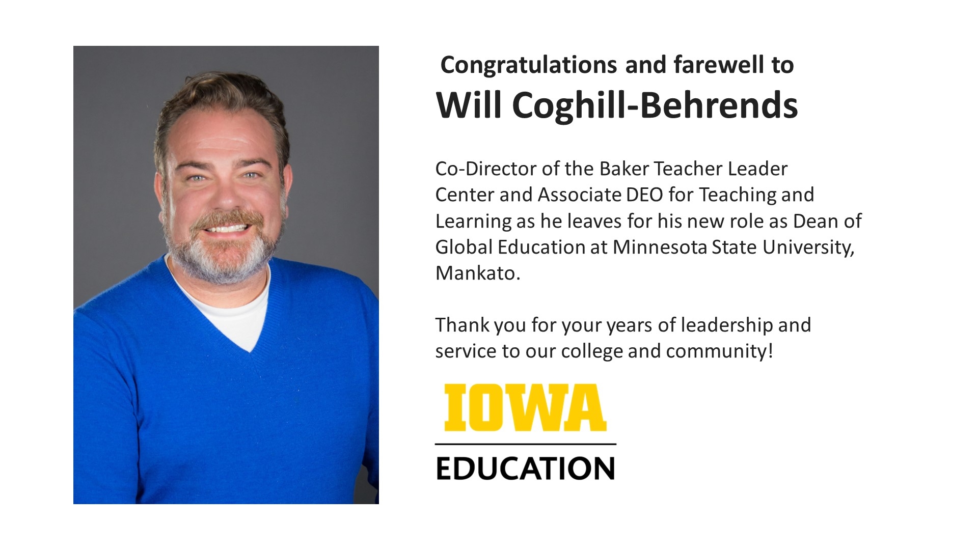  Congratulations and farewell to Will Coghill-Behrends   Co-Director of the Baker Teacher Leader Center and Associate DEO for Teaching and Learning as he leaves for his new role as Dean of Global Education at Minnesota State University, Mankato.   Thank you for your years of leadership and service to our college and community!